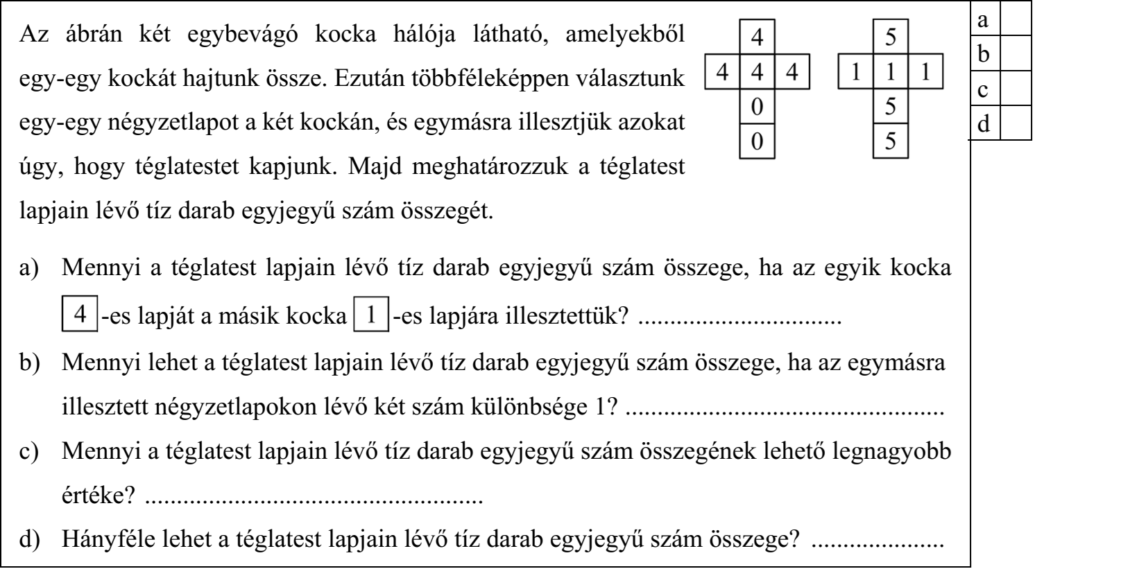 Az ábrán két egybevágó kocka hálója látható, amelyekből egy-egy kockát hajtunk össze. Ezután többféleképpen választunk egy-egy négyzetlapot a két kockán, és egymásra illesztjük azokat úgy, hogy téglatestet kapjunk. Majd meghatározzuk a téglatest lapjain lévő tíz darab egyjegyű szám összegét. a) Mennyi a téglatest lapjain lévő tíz darab egyjegyű szám összege, ha az egyik kocka -es lapját a másik kocka -es lapjára illesztettük? ................................ b) Mennyi lehet a téglatest lapjain lévő tíz darab egyjegyű szám összege, ha az egymásra illesztett négyzetlapokon lévő két szám különbsége 1? .................................................. c) Mennyi a téglatest lapjain lévő tíz darab egyjegyű szám összegének lehető legnagyobb értéke? ..................................................... d) Hányféle lehet a téglatest lapjain lévő tíz darab egyjegyű szám összege? .....................