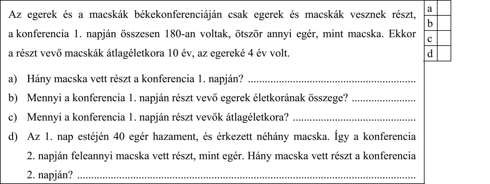 Az egerek és a macskák békekonferenciáján csak egerek és macskák vesznek részt, a konferencia 1. napján összesen 180-an voltak, ötször annyi egér, mint macska. Ekkor a részt vevő macskák átlagéletkora 10 év, az egereké 4 év volt. a) Hány macska vett részt a konferencia 1. napján? ............................................................ b) Mennyi a konferencia 1. napján részt vevő egerek életkorának összege? ....................... c) Mennyi a konferencia 1. napján részt vevők átlagéletkora? ............................................ d) Az 1. nap estéjén 40 egér hazament, és érkezett néhány macska. Így a konferencia 2. napján feleannyi macska vett részt, mint egér. Hány macska vett részt a konferencia 2. napján? .........................................................................................................................