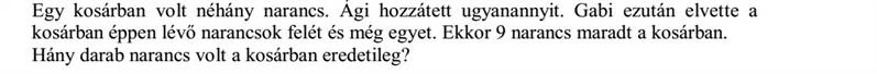 Egy kosárban volt néhány narancs. Ági hozzátett ugyanannyit. Gabi ezután elvette a kosárban éppen lévő narancsok felét és még egyet. Ekkor 9 narancs maradt a kosárban. Hány darab narancs volt a kosárban eredetileg?