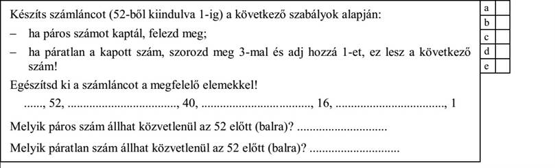 Készíts számláncot (52-ből kiindulva 1-ig) a következő szabályok alapján: - ha páros számot kaptál, felezd meg  - ha páratlan a kapott szám, szorozd meg 3-mal és adj hozzá 1-et, ez lesz a következő szám! Egészítsd ki a számláncot a megfelelő elemekkel! ......, 52, ..................................., 40, ..................................., 16, ..................................., 1 Melyik páros szám állhat közvetlenül az 52 előtt (balra)? Melyik páratlan szám állhat közvetlenül az 52 előtt (balra)?