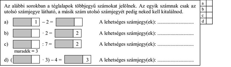 Az alábbi sorokban a téglalapok többjegyű számokat jelölnek. Az egyik számnak csak az utolsó számjegye látható, a másik szám utolsó számjegyét pedig neked kell kitalálnod. a) 1 - 2 = A lehetséges számjegy(ek): ............................ b) · 2 = 2 A lehetséges számjegy(ek): ............................ c) : 7 = 2 A lehetséges számjegy(ek): ............................ maradék = 3 d) ( · 3) - 4 = 3 A lehetséges számjegy(ek): ............................