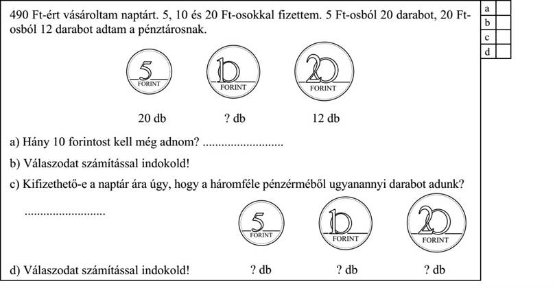 490 Ft-ért vásároltam naptárt. 5, 10 és 20 Ft-osokkal fizettem. 5 Ft-osból 20 darabot, 20 Ft- osból 12 darabot adtam a pénztárosnak. 20 db ? db 12 db a) Hány 10 forintost kell még adnom? .......................... b) Válaszodat számítással indokold! c) Kifizethető-e a naptár ára úgy, hogy a háromféle pénzérméből ugyanannyi darabot adunk? .......................... ? db ? db ? db d) Válaszodat számítással indokold!