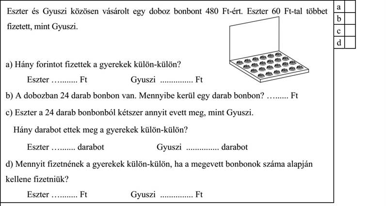 Eszter és Gyuszi közösen vásárolt egy doboz bonbont 480 Ft-ért. Eszter 60 Ft-tal többet fizetett, mint Gyuszi. a) Hány forintot fizettek a gyerekek külön-külön? Eszter ........... Ft Gyuszi ............... Ft b) A dobozban 24 darab bonbon van. Mennyibe kerül egy darab bonbon? ......... Ft c) Eszter a 24 darab bonbonból kétszer annyit evett meg, mint Gyuszi. Hány darabot ettek meg a gyerekek külön-külön? Eszter .......... darabot Gyuszi ............... darabot d) Mennyit fizetnének a gyerekek külön-külön, ha a megevett bonbonok száma alapján kellene fizetniük? Eszter ........... Ft Gyuszi ............... Ft