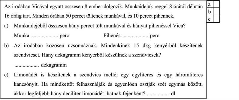 Az irodában Vicával együtt összesen 8 ember dolgozik. Munkaidejük reggel 8 órától délután 16 óráig tart. Minden órában 50 percet töltenek munkával, és 10 percet pihennek. a) Munkaidejéből összesen hány percet tölt munkával és hányat pihenéssel Vica? Munka: ................... perc Pihenés: .................. perc b) Az irodában közösen uzsonnáznak. Mindenkinek 15 dkg kenyérből készítenek szendvicset. Hány dekagramm kenyérből készülnek a szendvicsek? .................. dekagramm c) Limonádét is készítenek a szendvics mellé, egy egyliteres és egy háromliteres kancsónyit. Ha mindkettőt felhasználják és egyenlően osztják szét egymás között, akkor legfeljebb hány deciliter limonádét ihatnak fejenként? ................ dl