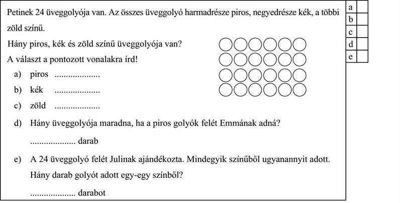 Petinek 24 üveggolyója van. Az összes üveggolyó harmadrésze piros, negyedrésze kék, a többi zöld színű. Hány piros, kék és zöld színű üveggolyója van? A választ a pontozott vonalakra írd! a) piros .................... b) kék .................... c) zöld .................... d) Hány üveggolyója maradna, ha a piros golyók felét Emmának adná? .................... darab e) A 24 üveggolyó felét Julinak ajándékozta. Mindegyik színűből ugyanannyit adott. Hány darab golyót adott egy-egy színből? .................... darabot