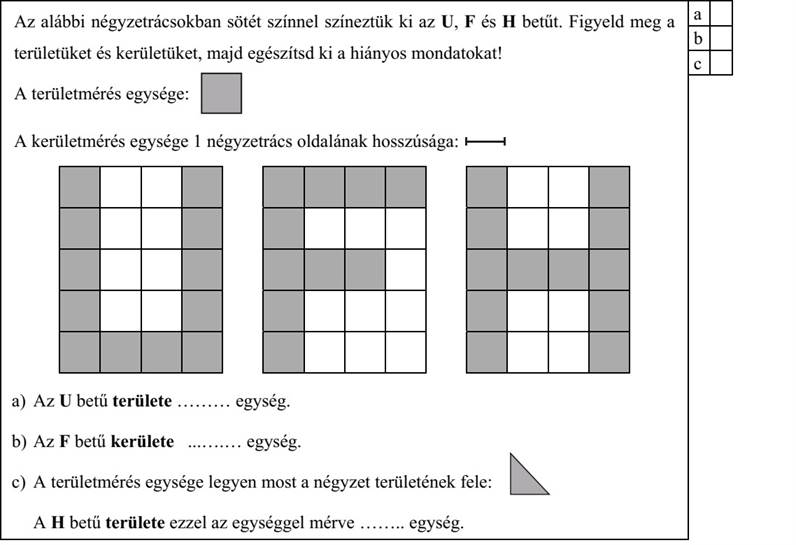 Az alábbi négyzetrácsokban sötét színnel színeztük ki az U, F és H betűt. Figyeld meg a területüket és kerületüket, majd egészítsd ki a hiányos mondatokat! A területmérés egysége: . A kerületmérés egysége 1 négyzetrács oldalának hosszúsága: a) Az U betű területe ......... egység. b) Az F betű kerülete .......... egység. c) A területmérés egysége legyen most a négyzet területének fele: A H betű területe ezzel az egységgel mérve ........ egység.