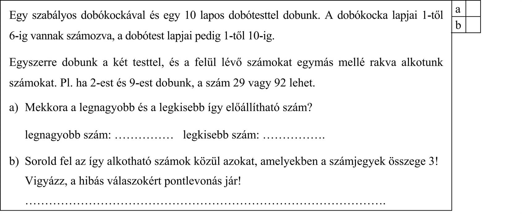 Egy szabályos dobókockával és egy 10 lapos dobótesttel dobunk. A dobókocka lapjai 1-től 6-ig vannak számozva, a dobótest lapjai pedig 1-től 10-ig. Egyszerre dobunk a két testtel, és a felül lévő számokat egymás mellé rakva alkotunk számokat. Pl. ha 2-est és 9-est dobunk, a szám 29 vagy 92 lehet. a) Mekkora a legnagyobb és a legkisebb így előállítható szám? legnagyobb szám: ............... legkisebb szám: ................ b) Sorold fel az így alkotható számok közül azokat, amelyekben a számjegyek összege 3! Vigyázz, a hibás válaszokért pontlevonás jár! ...........................................................................................