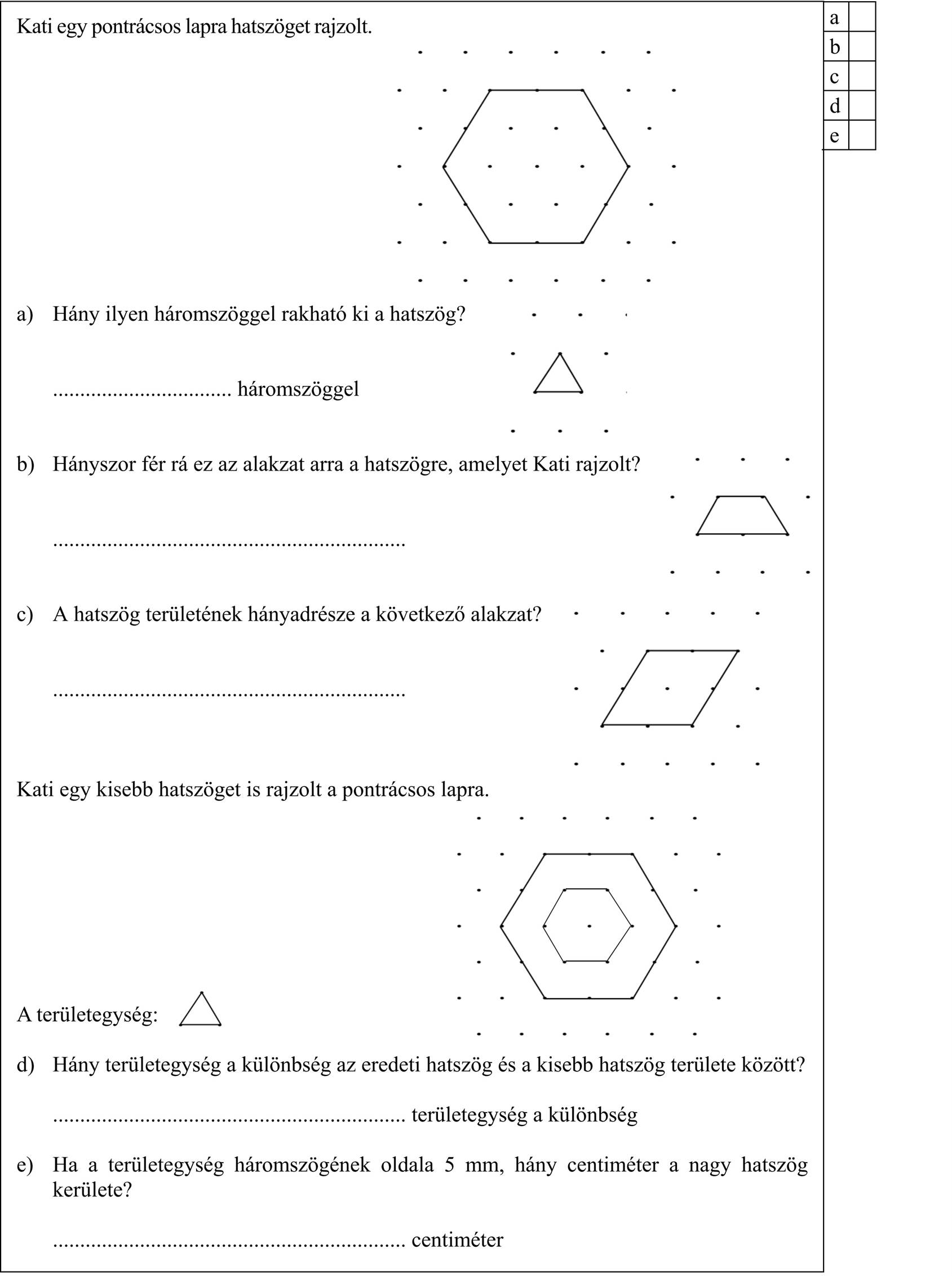 Kati egy pontrácsos lapra hatszöget rajzolt. a) Hány ilyen háromszöggel rakható ki a hatszög? ................................. háromszöggel b) Hányszor fér rá ez az alakzat arra a hatszögre, amelyet Kati rajzolt? ................................................................. c) A hatszög területének hányadrésze a következő alakzat? ................................................................. Kati egy kisebb hatszöget is rajzolt a pontrácsos lapra. A területegység: d) Hány területegység a különbség az eredeti hatszög és a kisebb hatszög területe között? ................................................................. területegység a különbség e) Ha a területegység háromszögének oldala 5 mm, hány centiméter a nagy hatszög kerülete? ................................................................. centiméter