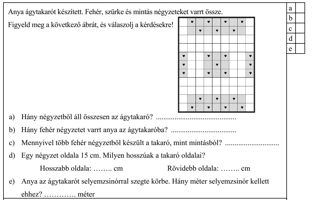 Anya ágytakarót készített. Fehér, szürke és mintás négyzeteket varrt össze. Figyeld meg a következő ábrát, és válaszolj a kérdésekre! a) Hány négyzetből áll összesen az ágytakaró? ........................................... b) Hány fehér négyzetet varrt anya az ágytakaróba? ................................... c) Mennyivel több fehér négyzetből készült a takaró, mint mintásból? ............................. d) Egy négyzet oldala 15 cm. Milyen hosszúak a takaró oldalai? Hosszabb oldala: ........ cm Rövidebb oldala: ........ cm e) Anya az ágytakarót selyemzsinórral szegte körbe. Hány méter selyemzsinór kellett ehhez? ............. méter