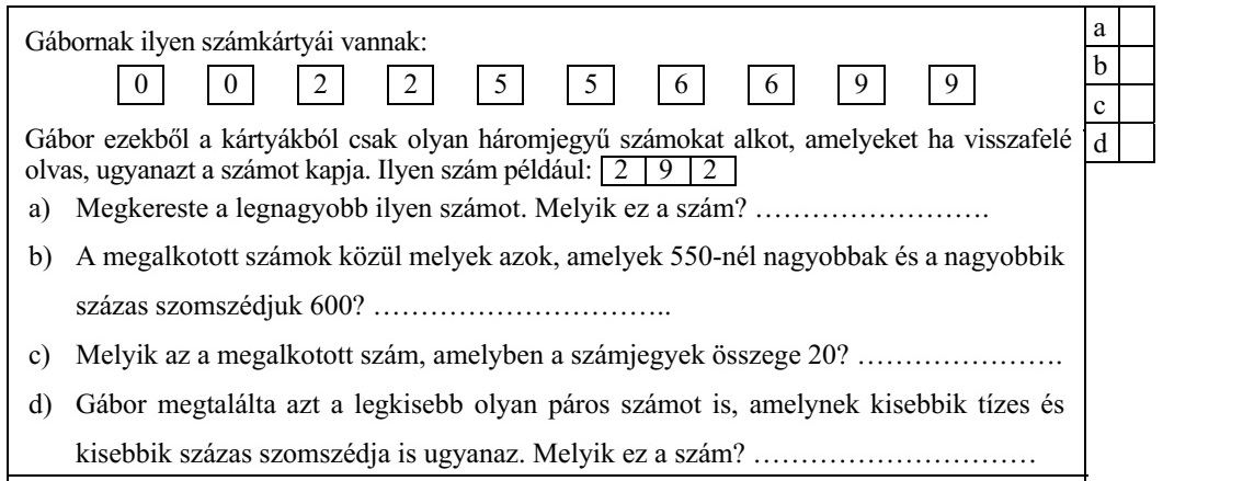 Gábornak ilyen számkártyái vannak: 0 0 2 2 5 5 6 6 9 9 Gábor ezekből a kártyákból csak olyan háromjegyű számokat alkot, amelyeket ha visszafelé olvas, ugyanazt a számot kapja. Ilyen szám például: 2 9 2 a) Megkereste a legnagyobb ilyen számot. Melyik ez a szám? ......................... b) A megalkotott számok közül melyek azok, amelyek 550-nél nagyobbak és a nagyobbik százas szomszédjuk 600? ................................ c) Melyik az a megalkotott szám, amelyben a számjegyek összege 20? ...................... d) Gábor megtalálta azt a legkisebb olyan páros számot is, amelynek kisebbik tízes és kisebbik százas szomszédja is ugyanaz. Melyik ez a szám? ..............................