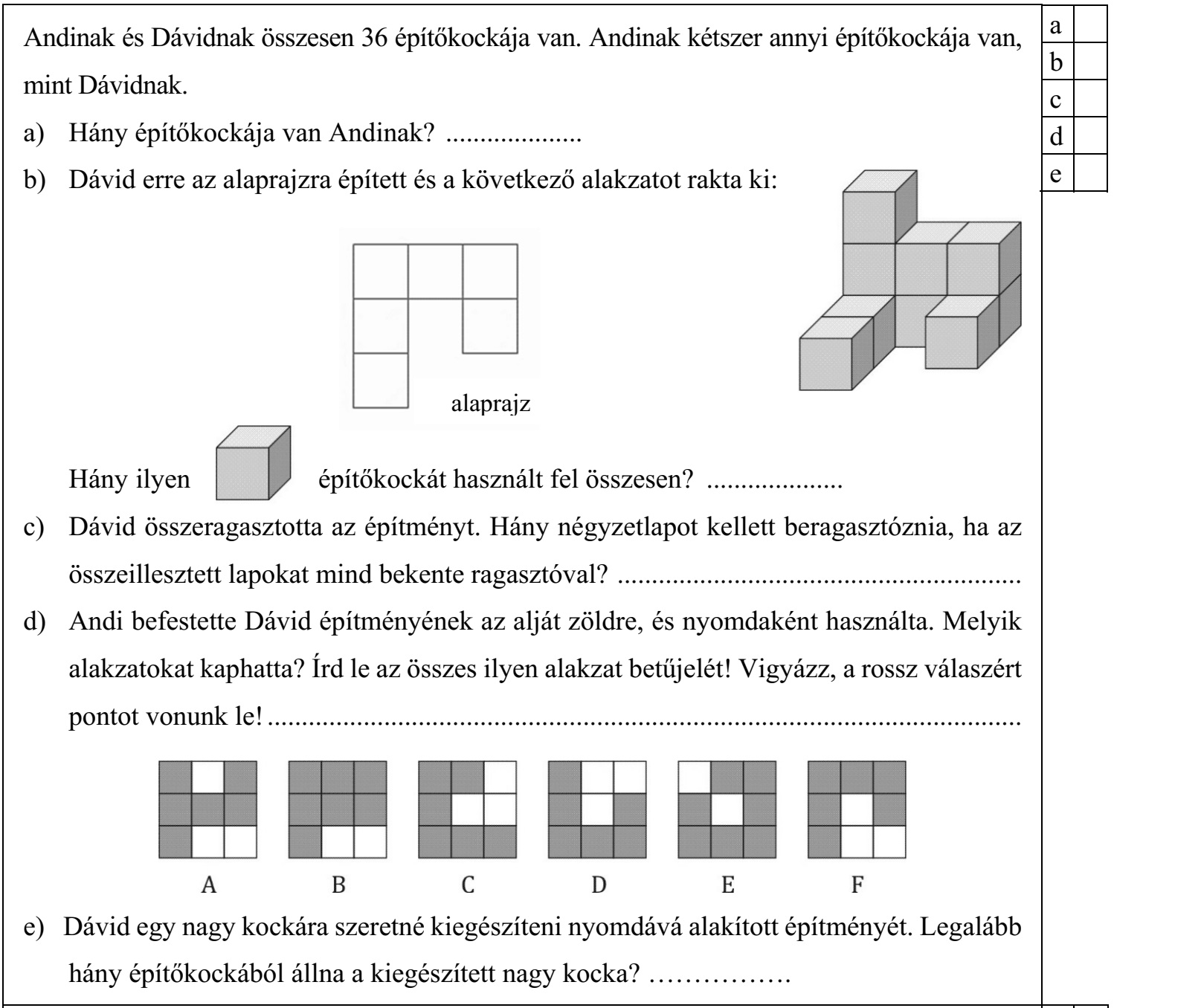 Andinak és Dávidnak összesen 36 építőkockája van. Andinak kétszer annyi építőkockája van, mint Dávidnak. a) Hány építőkockája van Andinak? .................... b) Dávid erre az alaprajzra épített és a következő alakzatot rakta ki: Hány ilyen építőkockát használt fel összesen? .................... c) Dávid összeragasztotta az építményt. Hány négyzetlapot kellett beragasztóznia, ha az összeillesztett lapokat mind bekente ragasztóval? ........................................................... d) Andi befestette Dávid építményének az alját zöldre, és nyomdaként használta. Melyik alakzatokat kaphatta? Írd le az összes ilyen alakzat betűjelét! Vigyázz, a rossz válaszért pontot vonunk le! .............................................................................................................. e) Dávid egy nagy kockára szeretné kiegészíteni nyomdává alakított építményét. Legalább hány építőkockából állna a kiegészített nagy kocka? ................