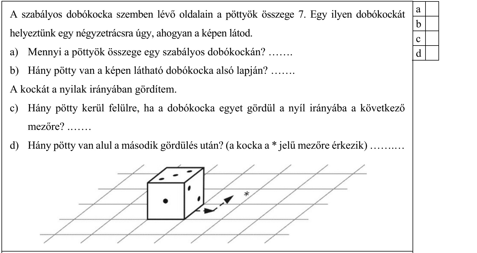 A szabályos dobókocka szemben lévő oldalain a pöttyök összege 7. Egy ilyen dobókockát helyeztünk egy négyzetrácsra úgy, ahogyan a képen látod. a) Mennyi a pöttyök összege egy szabályos dobókockán? ....... b) Hány pötty van a képen látható dobókocka alsó lapján? ....... A kockát a nyilak irányában gördítem. c) Hány pötty kerül felülre, ha a dobókocka egyet gördül a nyíl irányába a következő mezőre? ....... d) Hány pötty van alul a második gördülés után? (a kocka a * jelű mezőre érkezik) ..........