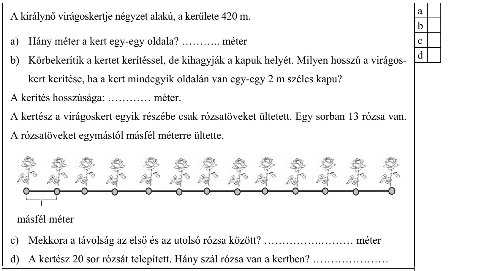 A királynő virágoskertje négyzet alakú, a kerülete 420 m. a) Hány méter a kert egy-egy oldala? ........... méter b) Körbekerítik a kertet kerítéssel, de kihagyják a kapuk helyét. Milyen hosszú a virágos- kert kerítése, ha a kert mindegyik oldalán van egy-egy 2 m széles kapu? A kerítés hosszúsága: ............ méter. A kertész a virágoskert egyik részébe csak rózsatöveket ültetett. Egy sorban 13 rózsa van. A rózsatöveket egymástól másfél méterre ültette. c) Mekkora a távolság az első és az utolsó rózsa között? ......................... méter d) A kertész 20 sor rózsát telepített. Hány szál rózsa van a kertben? .....................