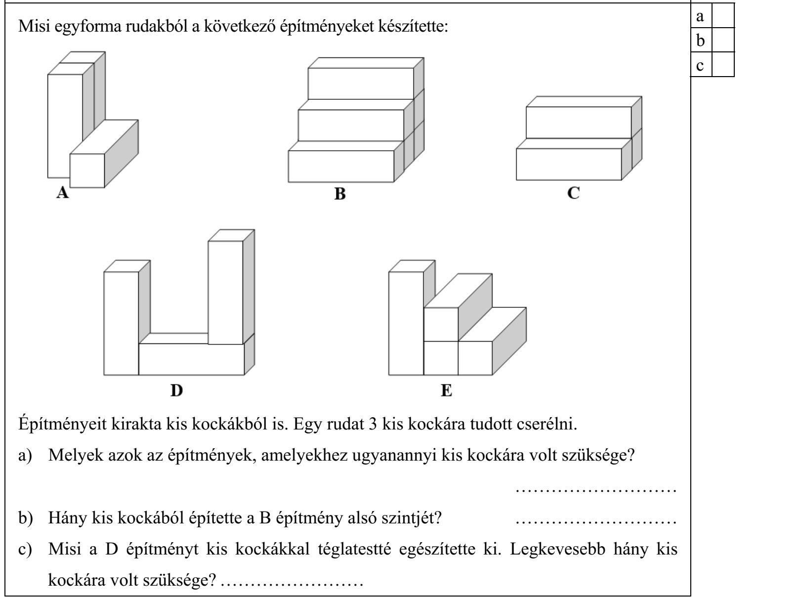 Misi egyforma rudakból a következő építményeket készítette: Építményeit kirakta kis kockákból is. Egy rudat 3 kis kockára tudott cserélni. a) Melyek azok az építmények, amelyekhez ugyanannyi kis kockára volt szüksége? ........................... b) Hány kis kockából építette a B építmény alsó szintjét? ........................... c) Misi a D építményt kis kockákkal téglatestté egészítette ki. Legkevesebb hány kis kockára volt szüksége? ........................
