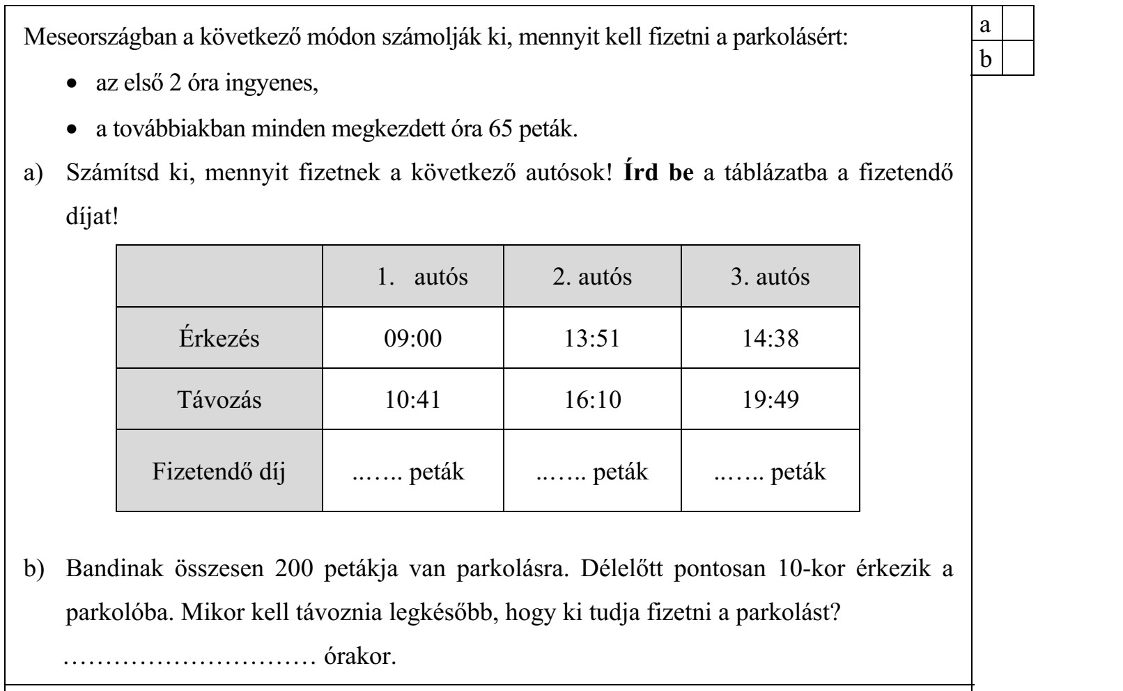 Meseországban a következő módon számolják ki, mennyit kell fizetni a parkolásért:  az első 2 óra ingyenes,  a továbbiakban minden megkezdett óra 65 peták. a) Számítsd ki, mennyit fizetnek a következő autósok! Írd be a táblázatba a fizetendő díjat! 1. autós 2. autós 3. autós Érkezés 09:00 13:51 14:38 Távozás 10:41 16:10 19:49 Fizetendő díj ....... peták ....... peták ....... peták b) Bandinak összesen 200 petákja van parkolásra. Délelőtt pontosan 10-kor érkezik a parkolóba. Mikor kell távoznia legkésőbb, hogy ki tudja fizetni a parkolást? .............................. órakor. Itt számolhatsz: