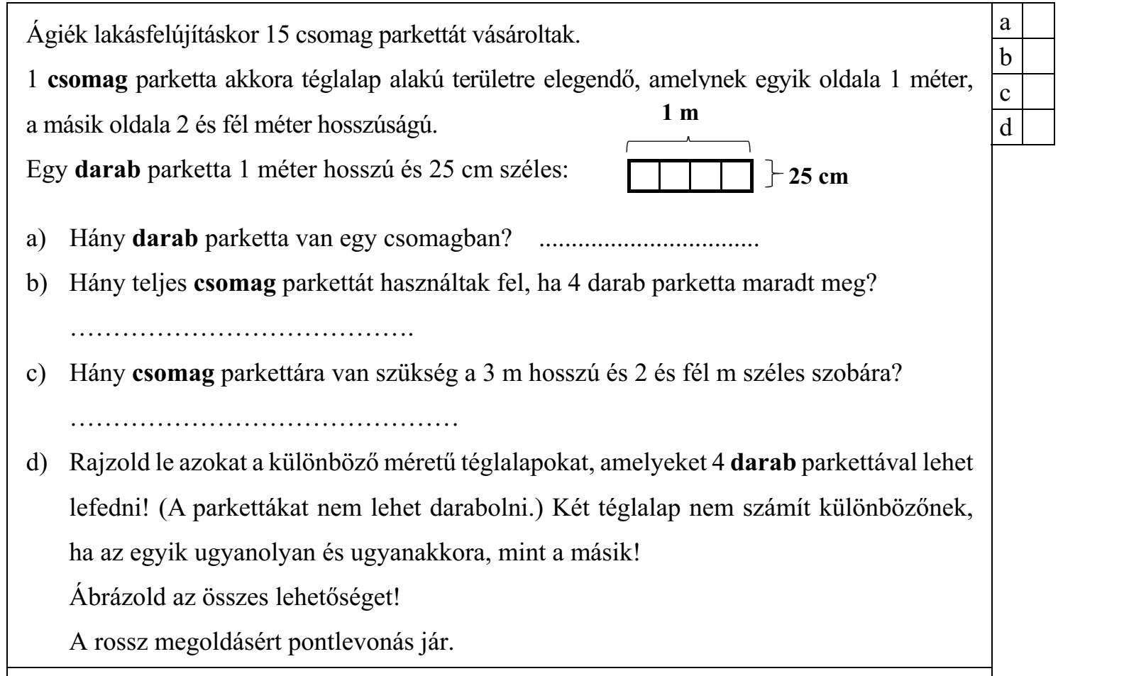 Ágiék lakásfelújításkor 15 csomag parkettát vásároltak. 1 csomag parketta akkora téglalap alakú területre elegendő, amelynek egyik oldala 1 méter, a másik oldala 2 és fél méter hosszúságú. Egy darab parketta 1 méter hosszú és 25 cm széles: a) Hány darab parketta van egy csomagban? .................................. b) Hány teljes csomag parkettát használtak fel, ha 4 darab parketta maradt meg? ........................................ c) Hány csomag parkettára van szükség a 3 m hosszú és 2 és fél m széles szobára? ............................................. d) Rajzold le azokat a különböző méretű téglalapokat, amelyeket 4 darab parkettával lehet lefedni! (A parkettákat nem lehet darabolni.) Két téglalap nem számít különbözőnek, ha az egyik ugyanolyan és ugyanakkora, mint a másik! Ábrázold az összes lehetőséget! A rossz megoldásért pontlevonás jár.