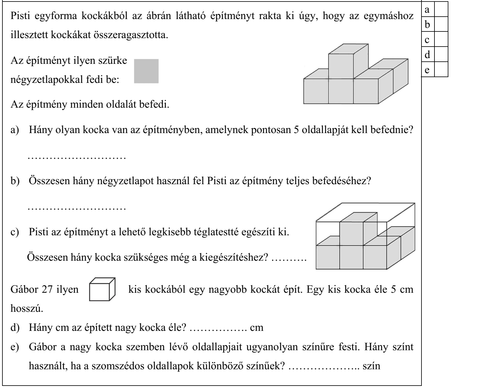 Pisti egyforma kockákból az ábrán látható építményt rakta ki úgy, hogy az egymáshoz illesztett kockákat összeragasztotta. Az építményt ilyen szürke négyzetlapokkal fedi be: Az építmény minden oldalát befedi. a) Hány olyan kocka van az építményben, amelynek pontosan 5 oldallapját kell befednie? ........................... b) Összesen hány négyzetlapot használ fel Pisti az építmény teljes befedéséhez? ........................... c) Pisti az építményt a lehető legkisebb téglatestté egészíti ki. Összesen hány kocka szükséges még a kiegészítéshez? .......... Gábor 27 ilyen kis kockából egy nagyobb kockát épít. Egy kis kocka éle 5 cm hosszú. d) Hány cm az épített nagy kocka éle? ................ cm e) Gábor a nagy kocka szemben lévő oldallapjait ugyanolyan színűre festi. Hány színt használt, ha a szomszédos oldallapok különböző színűek? .................... szín