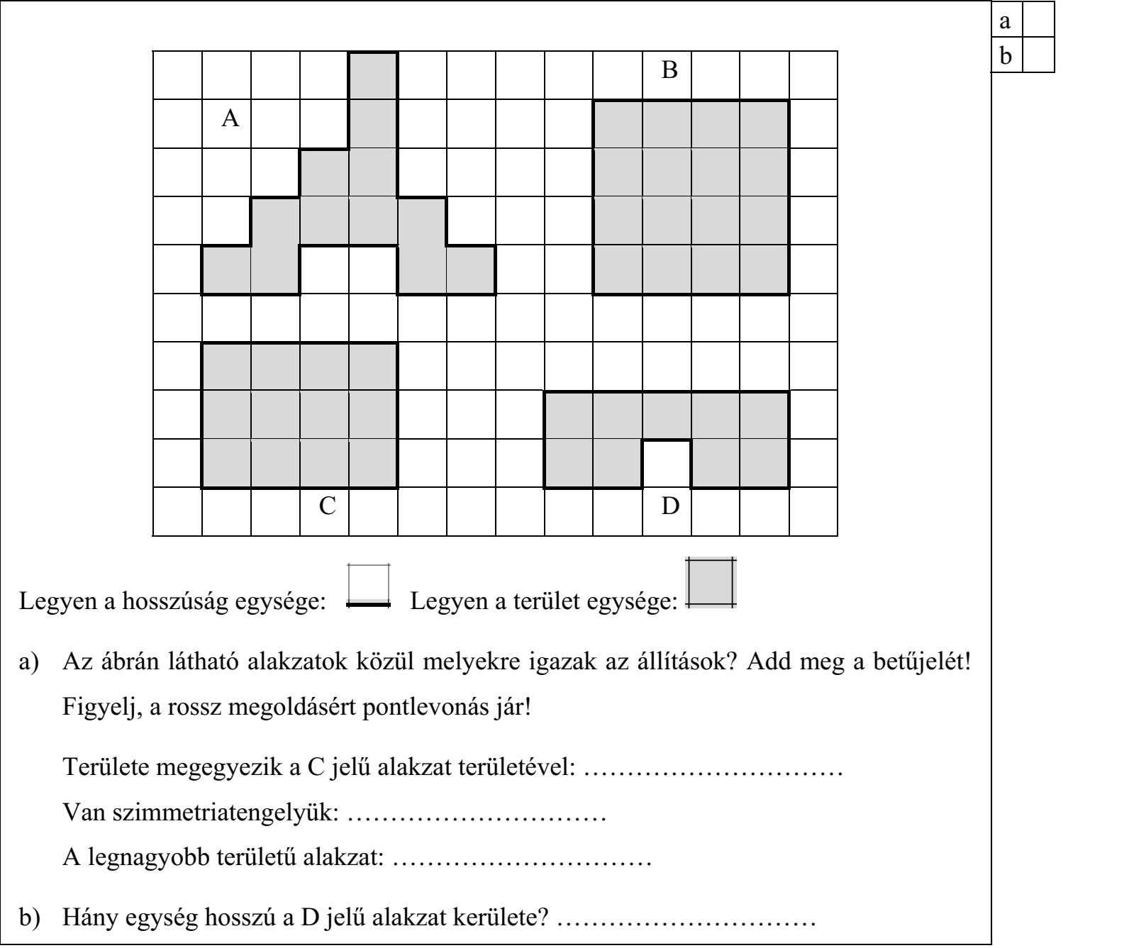 a) Az ábrán látható alakzatok közül melyekre igazak az állítások? Add meg a betűjelét! Figyelj, a rossz megoldásért pontlevonás jár! Területe megegyezik a C jelű alakzat területével: ………………………… Van szimmetriatengelyük: ………………………… A legnagyobb területű alakzat: ………………………… b) Hány egység hosszú a D jelű alakzat kerülete? …………………………