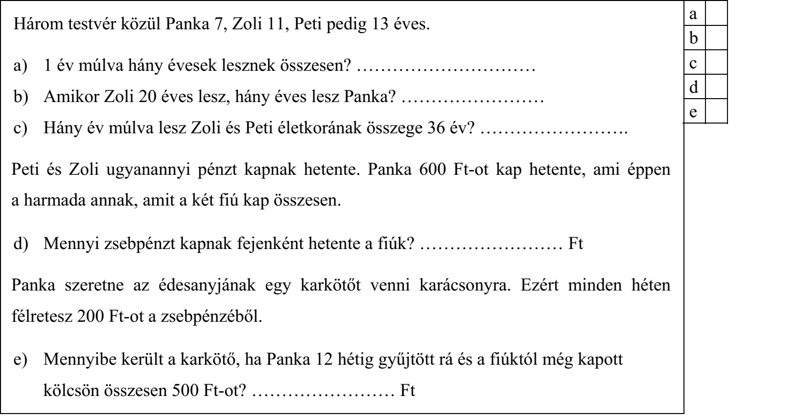 Három testvér közül Panka 7, Zoli 11, Peti pedig 13 éves. a) 1 év múlva hány évesek lesznek összesen? ………………………… b) Amikor Zoli 20 éves lesz, hány éves lesz Panka? …………………… c) Hány év múlva lesz Zoli és Peti életkorának összege 36 év? ……………………. Peti és Zoli ugyanannyi pénzt kapnak hetente. Panka 600 Ft-ot kap hetente, ami éppen a harmada annak, amit a két fiú kap összesen. d) Mennyi zsebpénzt kapnak fejenként hetente a fiúk? …………………… Ft Panka szeretne az édesanyjának egy karkötőt venni karácsonyra. Ezért minden héten félretesz 200 Ft-ot a zsebpénzéből. e) Mennyibe került a karkötő, ha Panka 12 hétig gyűjtött rá és a fiúktól még kapott kölcsön összesen 500 Ft-ot? …………………… Ft