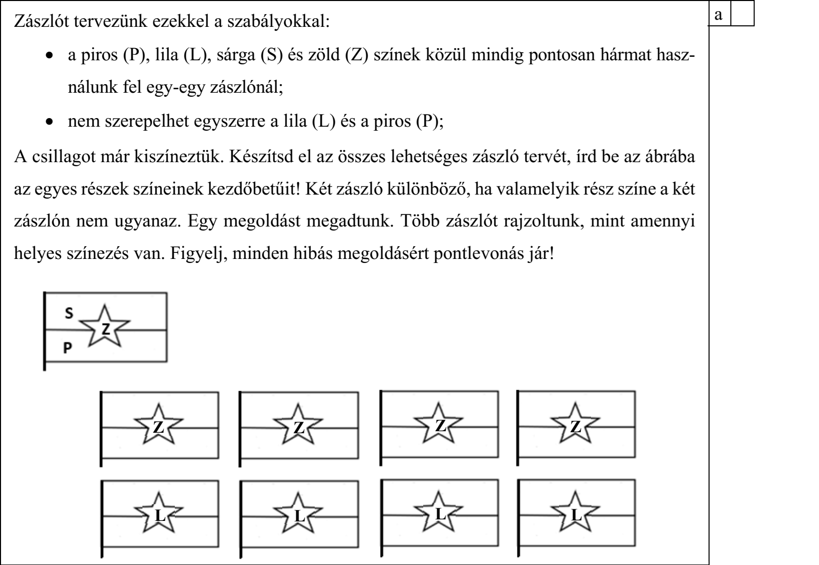 Zászlót tervezünk ezekkel a szabályokkal:  a piros (P), lila (L), sárga (S) és zöld (Z) színek közül mindig pontosan hármat használunk fel egy-egy zászlónál;  nem szerepelhet egyszerre a lila (L) és a piros (P); A csillagot már kiszíneztük. Készítsd el az összes lehetséges zászló tervét, írd be az ábrába az egyes részek színeinek kezdőbetűit! Két zászló különböző, ha valamelyik rész színe a két zászlón nem ugyanaz. Egy megoldást megadtunk. Több zászlót rajzoltunk, mint amennyi helyes színezés van. Figyelj, minden hibás megoldásért pontlevonás jár!