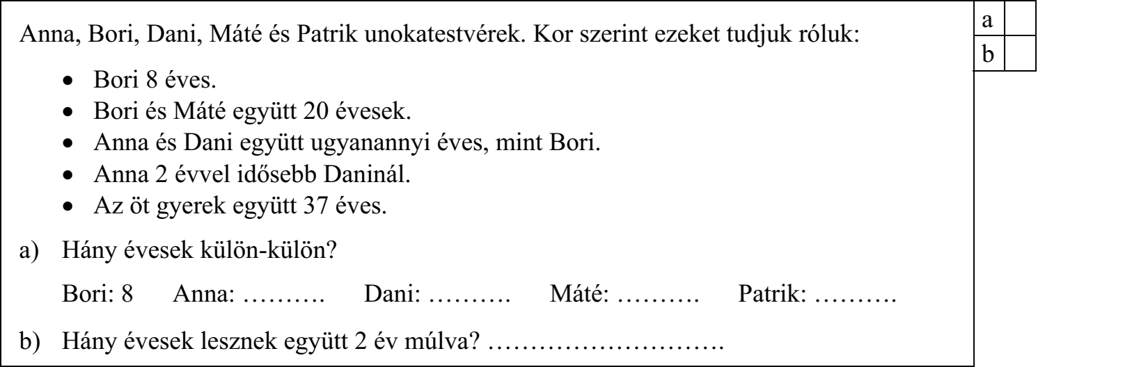 Anna, Bori, Dani, Máté és Patrik unokatestvérek. Kor szerint ezeket tudjuk róluk:  Bori 8 éves.  Bori és Máté együtt 20 évesek.  Anna és Dani együtt ugyanannyi éves, mint Bori.  Anna 2 évvel idősebb Daninál.  Az öt gyerek együtt 37 éves. a) Hány évesek külön-külön? Bori: 8 Anna: ………. Dani: ………. Máté: ………. Patrik: ………. b) Hány évesek lesznek együtt 2 év múlva? ……………………….