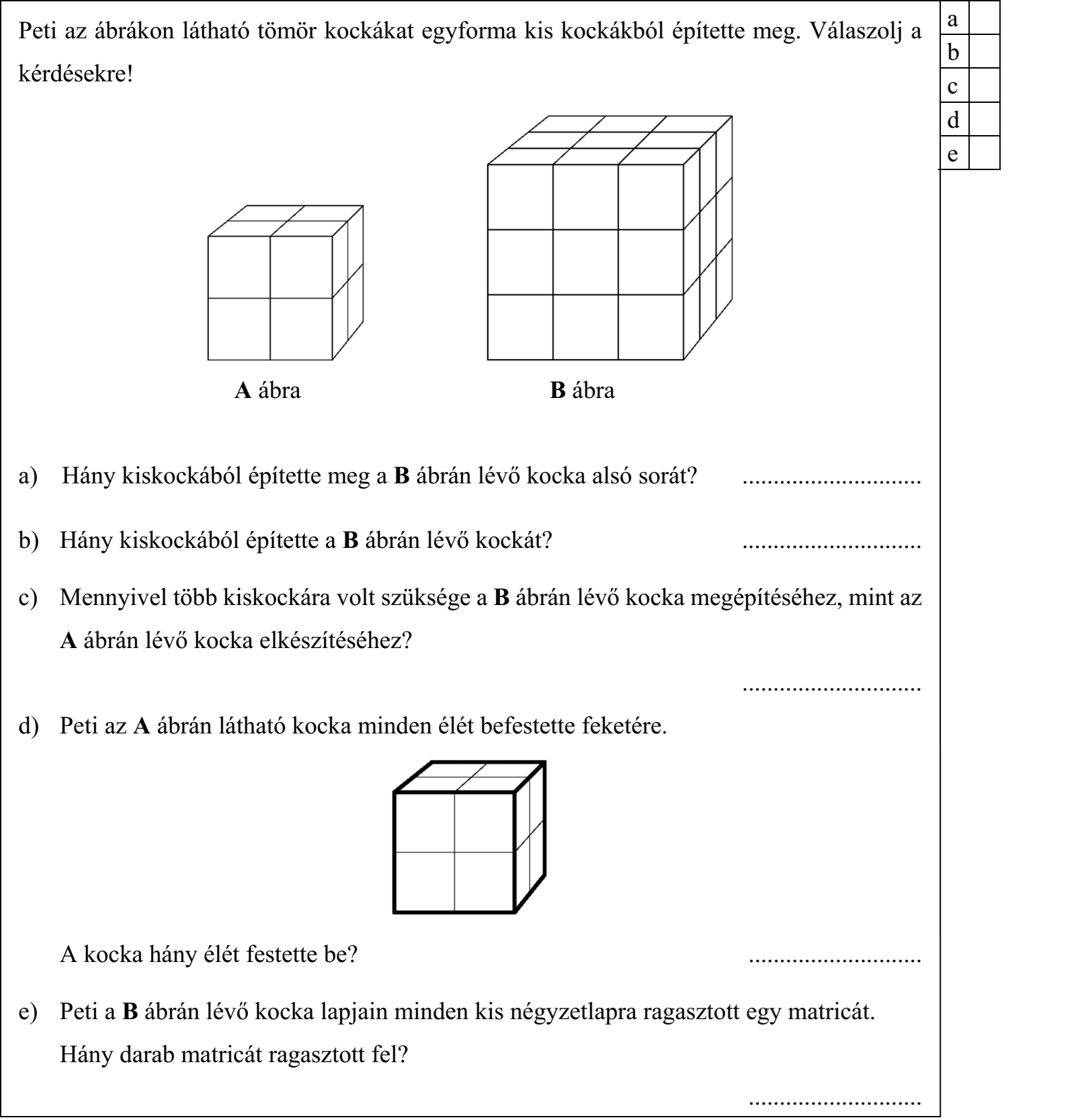 Peti az ábrákon látható tömör kockákat egyforma kis kockákból építette meg. Válaszolj a kérdésekre! A ábra B ábra a) Hány kiskockából építette meg a B ábrán lévő kocka alsó sorát? ............................. b) Hány kiskockából építette a B ábrán lévő kockát? ............................. c) Mennyivel több kiskockára volt szüksége a B ábrán lévő kocka megépítéséhez, mint az A ábrán lévő kocka elkészítéséhez? ............................. d) Peti az A ábrán látható kocka minden élét befestette feketére. A kocka hány élét festette be? ............................ e) Peti a B ábrán lévő kocka lapjain minden kis négyzetlapra ragasztott egy matricát. Hány darab matricát ragasztott fel? ............................