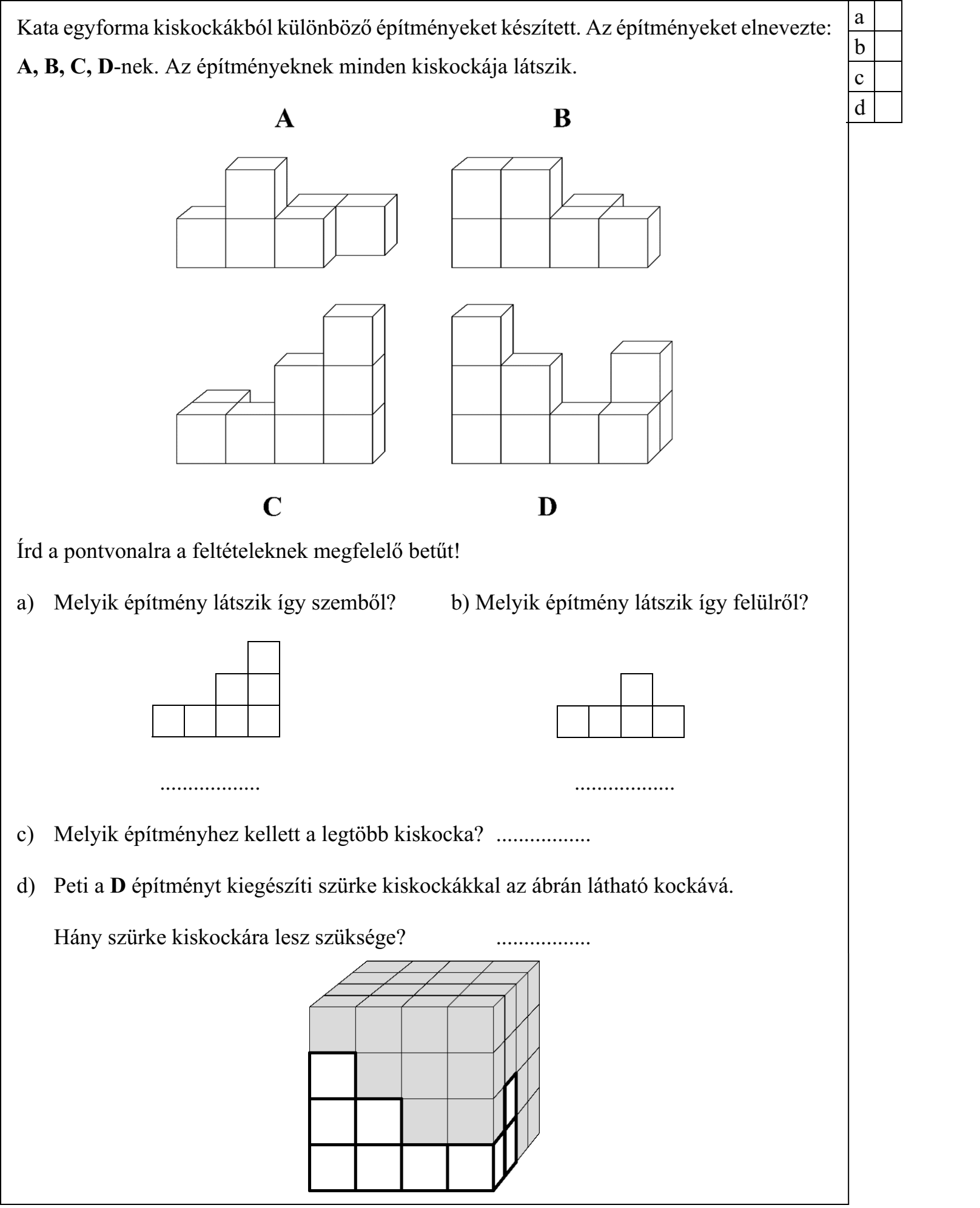 Kata egyforma kiskockákból különböző építményeket készített. Az építményeket elnevezte: A, B, C, D-nek. Az építményeknek minden kiskockája látszik. Írd a pontvonalra a feltételeknek megfelelő betűt! a) Melyik építmény látszik így szemből? b) Melyik építmény látszik így felülről? c) Melyik építményhez kellett a legtöbb kiskocka? d) Peti a D építményt kiegészíti szürke kiskockákkal az ábrán látható kockává. Hány szürke kiskockára lesz szüksége?
