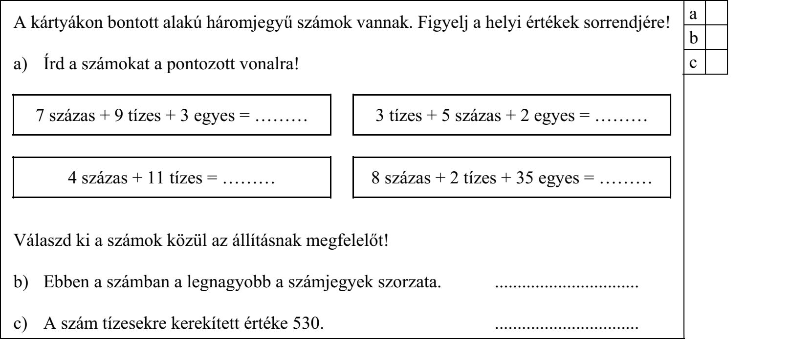 A kártyákon bontott alakú háromjegyű számok vannak. Figyelj a helyi értékek sorrendjére! a) Írd a számokat a pontozott vonalra! 7 százas + 9 tízes + 3 egyes = ……… 3 tízes + 5 százas + 2 egyes = ……… 4 százas + 11 tízes = ……… 8 százas + 2 tízes + 35 egyes = ……… Válaszd ki a számok közül az állításnak megfelelőt! b) Ebben a számban a legnagyobb a számjegyek szorzata. ................................ c) A szám tízesekre kerekített értéke 530. ................................