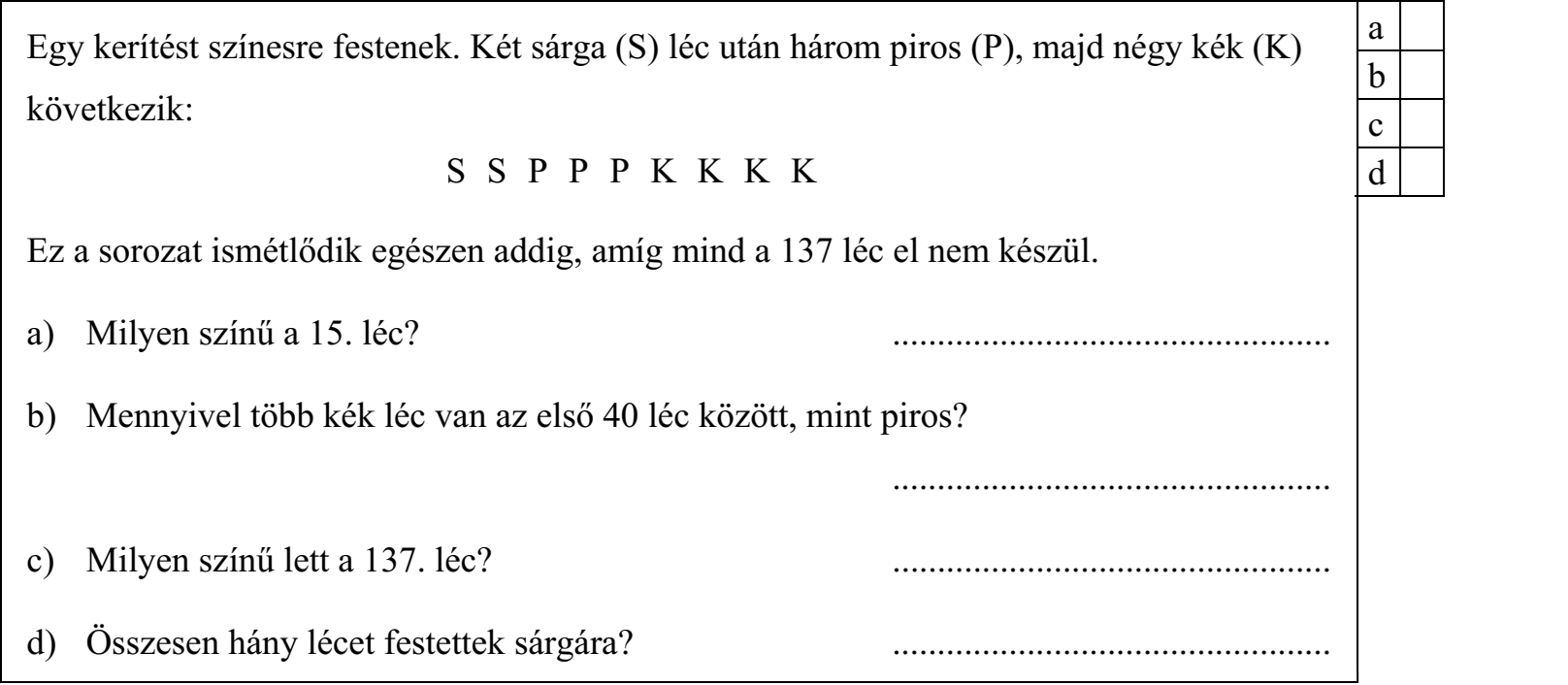 Egy kerítést színesre festenek. Két sárga (S) léc után három piros (P), majd négy kék (K) következik: S S P P P K K K K Ez a sorozat ismétlődik egészen addig, amíg mind a 137 léc el nem készül. a) Milyen színű a 15. léc? ................................................. b) Mennyivel több kék léc van az első 40 léc között, mint piros? ................................................. c) Milyen színű lett a 137. léc? ................................................. d) Összesen hány lécet festettek sárgára? .................................................