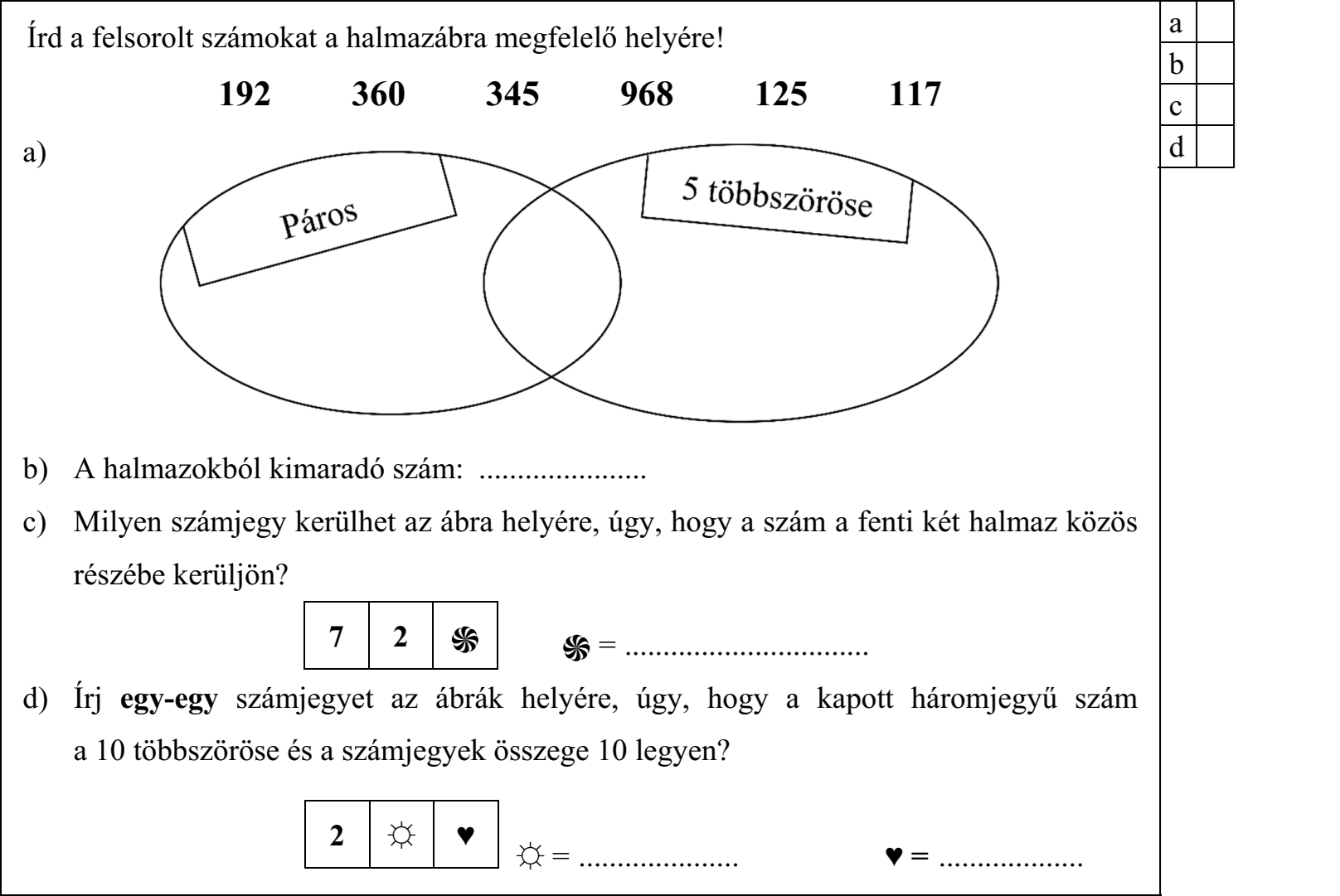 Írd a felsorolt számokat a halmazábra megfelelő helyére! 192 360 345 968 125 117 b) A halmazokból kimaradó szám: ...................... c) Milyen számjegy kerülhet az ábra helyére, úgy, hogy a szám a fenti két halmaz közös részébe kerüljön? ֍ = ................................ d) Írj egy-egy számjegyet az ábrák helyére, úgy, hogy a kapott háromjegyű szám a 10 többszöröse és a számjegyek összege 10 legyen? ☼ = ..................... ♥ = ...................