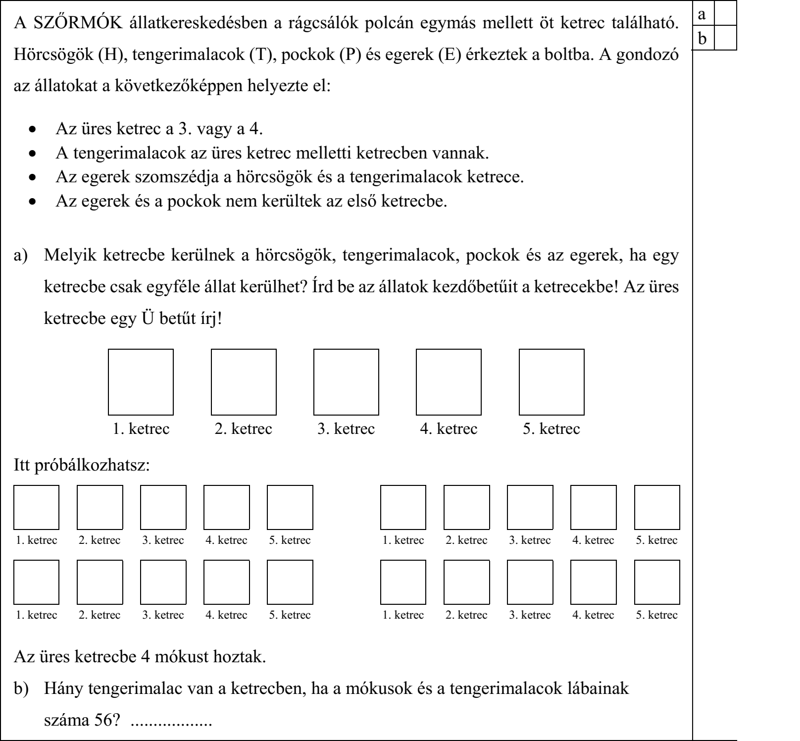 A SZŐRMÓK állatkereskedésben a rágcsálók polcán egymás mellett öt ketrec található. Hörcsögök (H), tengerimalacok (T), pockok (P) és egerek (E) érkeztek a boltba. A gondozó az állatokat a következőképpen helyezte el:  Az üres ketrec a 3. vagy a 4.  A tengerimalacok az üres ketrec melletti ketrecben vannak.  Az egerek szomszédja a hörcsögök és a tengerimalacok ketrece.  Az egerek és a pockok nem kerültek az első ketrecbe. a) Melyik ketrecbe kerülnek a hörcsögök, tengerimalacok, pockok és az egerek, ha egy ketrecbe csak egyféle állat kerülhet?