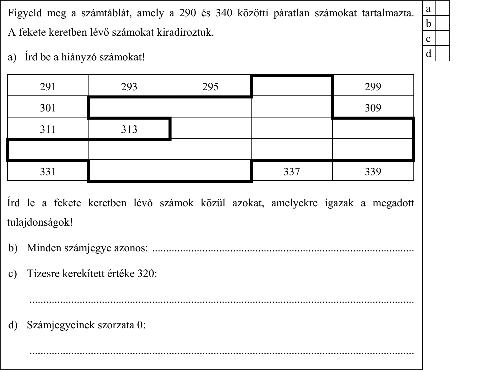 Figyeld meg a számtáblát, amely a 290 és 340 közötti páratlan számokat tartalmazta. A fekete keretben lévő számokat kiradíroztuk. a) Írd be a hiányzó számokat! Írd le a fekete keretben lévő számok közül azokat, amelyekre igazak a megadott tulajdonságok! b) Minden számjegye azonos: .............................................................................................. c) Tízesre kerekített értéke 320: .......................................................................................................................................... d) Számjegyeinek szorzata 0: ..........................................................................................................................................